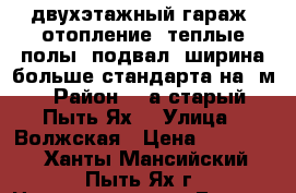 двухэтажный гараж, отопление, теплые полы, подвал, ширина больше стандарта на 3м › Район ­ 2а(старый Пыть-Ях) › Улица ­ Волжская › Цена ­ 350 000 - Ханты-Мансийский, Пыть-Ях г. Недвижимость » Гаражи   . Ханты-Мансийский,Пыть-Ях г.